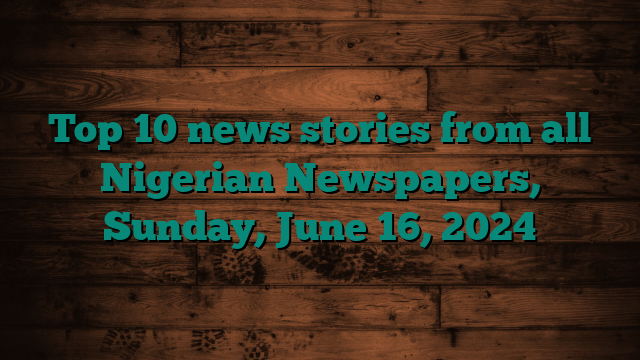 Top 10 news stories from all Nigerian Newspapers, Sunday, June 16, 2024